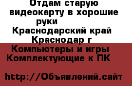 Отдам старую видеокарту в хорошие руки! Gtx970 - Краснодарский край, Краснодар г. Компьютеры и игры » Комплектующие к ПК   